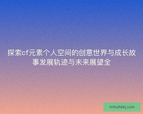 探索cf元素个人空间的创意世界与成长故事发展轨迹与未来展望全
