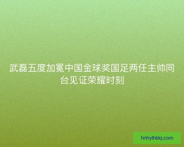 武磊五度加冕中国金球奖国足两任主帅同台见证荣耀时刻