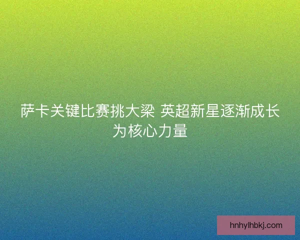 萨卡关键比赛挑大梁 英超新星逐渐成长为核心力量 萨卡关键比赛挑大梁 英超新星逐渐成长为核心力量