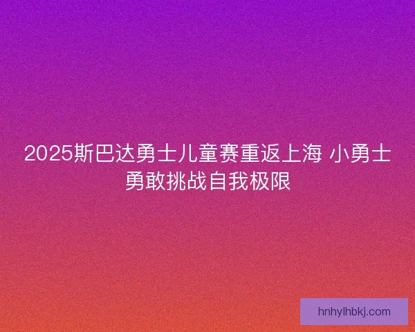 2025斯巴达勇士儿童赛重返上海 小勇士勇敢挑战自我极限 2025斯巴达勇士儿童赛重返上海 小勇士勇敢挑战自我极限