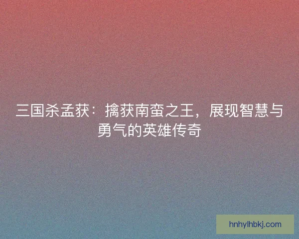 三国杀孟获：擒获南蛮之王，展现智慧与勇气的英雄传奇