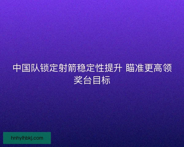 中国队锁定射箭稳定性提升 瞄准更高领奖台目标