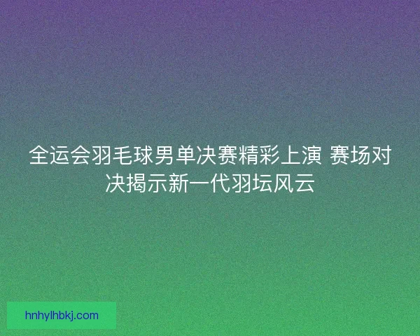 全运会羽毛球男单决赛精彩上演 赛场对决揭示新一代羽坛风云