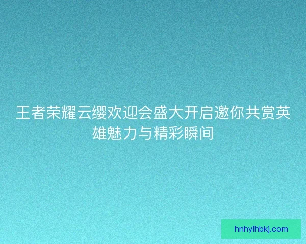 王者荣耀云缨欢迎会盛大开启邀你共赏英雄魅力与精彩瞬间