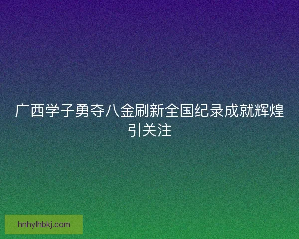广西学子勇夺八金刷新全国纪录成就辉煌引关注