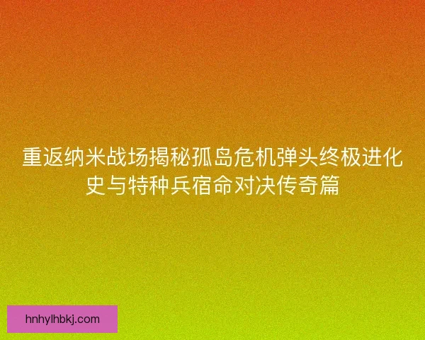 重返纳米战场揭秘孤岛危机弹头终极进化史与特种兵宿命对决传奇篇