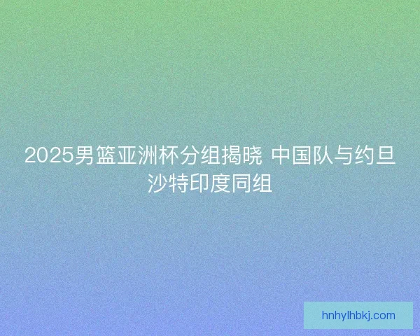 2025男篮亚洲杯分组揭晓 中国队与约旦沙特印度同组