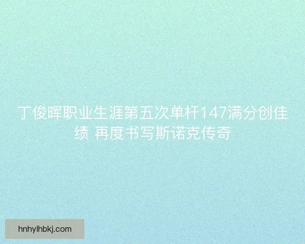 丁俊晖职业生涯第五次单杆147满分创佳绩 再度书写斯诺克传奇