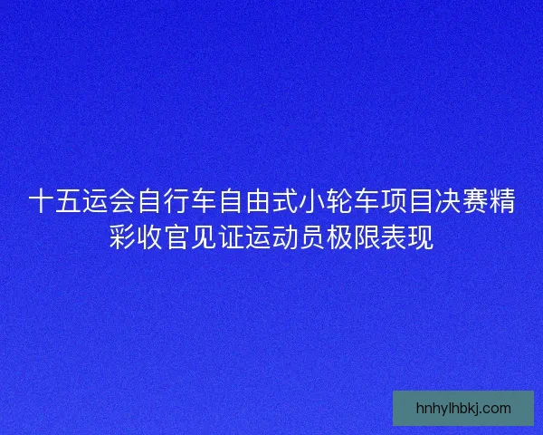 十五运会自行车自由式小轮车项目决赛精彩收官见证运动员极限表现
