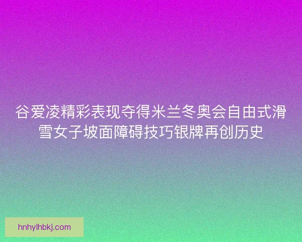 谷爱凌精彩表现夺得米兰冬奥会自由式滑雪女子坡面障碍技巧银牌再创历史