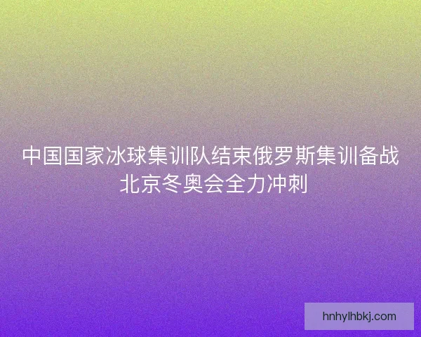 中国国家冰球集训队结束俄罗斯集训备战 北京冬奥会全力冲刺 中国国家冰球集训队结束俄罗斯集训备战 北京冬奥会全力冲刺