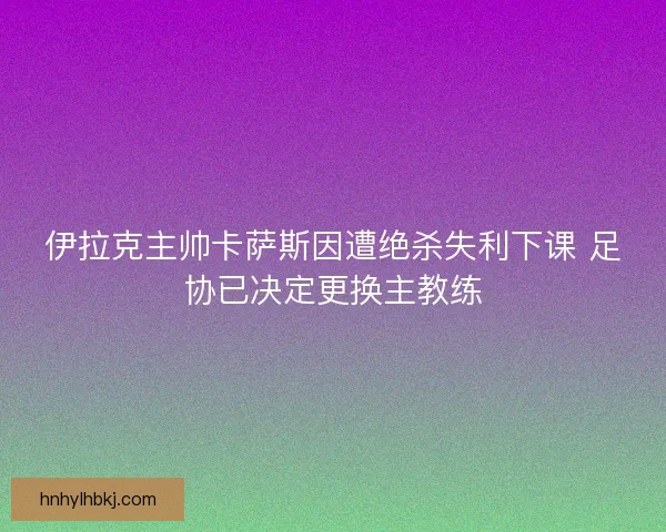 伊拉克主帅卡萨斯因遭绝杀失利下课 足协已决定更换主教练 伊拉克主帅卡萨斯因遭绝杀失利下课 足协已决定更换主教练