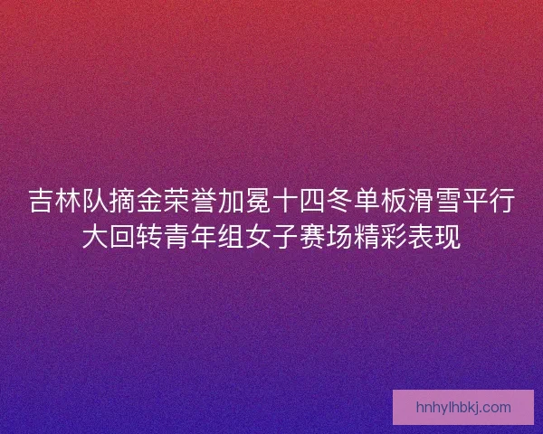 吉林队摘金荣誉加冕十四冬单板滑雪平行大回转青年组女子赛场精彩表现 吉林队摘金荣誉加冕十四冬单板滑雪平行大回转青年组女子赛场精彩表现