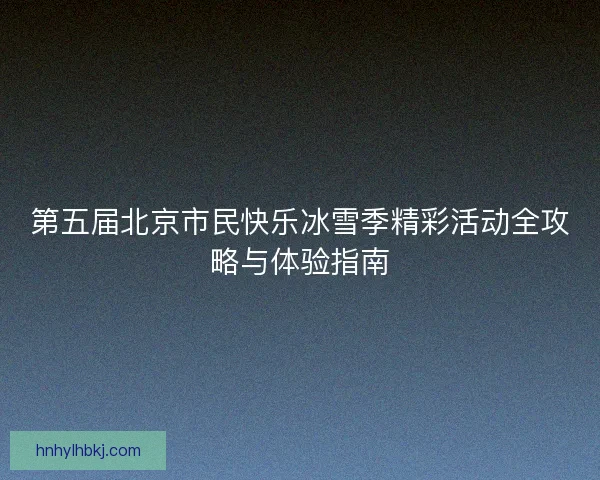第五届北京市民快乐冰雪季精彩活动全攻略与体验指南
