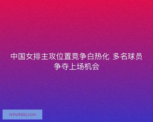 中国女排主攻位置竞争白热化 多名球员争夺上场机会