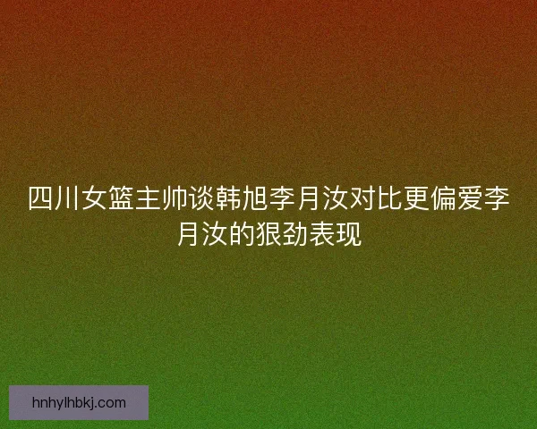 四川女篮主帅谈韩旭李月汝对比更偏爱李月汝的狠劲表现