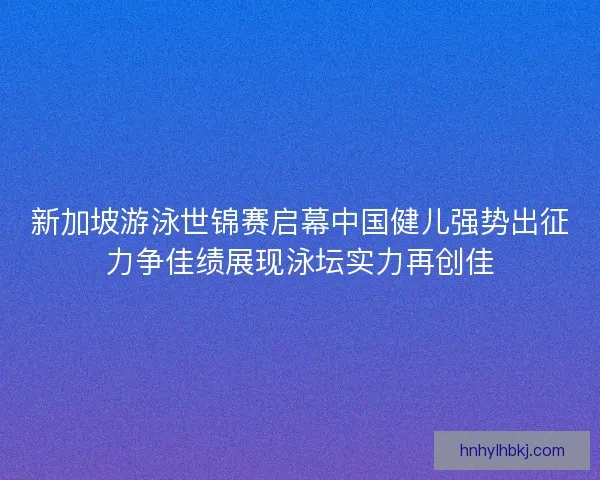 新加坡游泳世锦赛启幕中国健儿强势出征力争佳绩展现泳坛实力再创佳