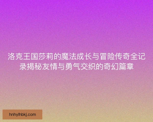 洛克王国莎莉的魔法成长与冒险传奇全记录揭秘友情与勇气交织的奇幻篇章