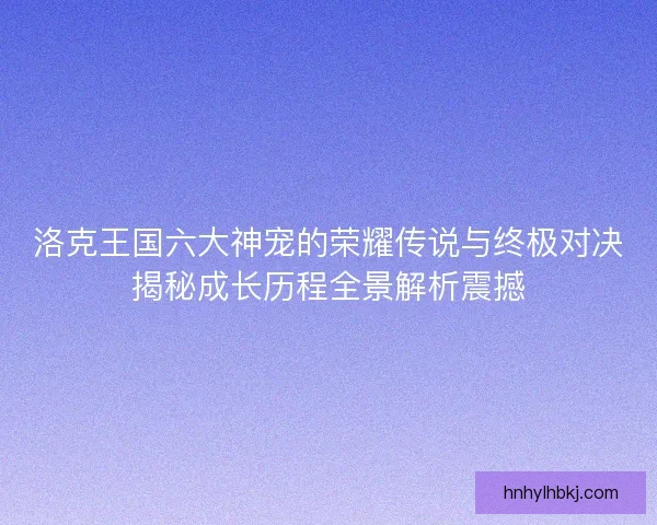 洛克王国六大神宠的荣耀传说与终极对决揭秘成长历程全景解析震撼