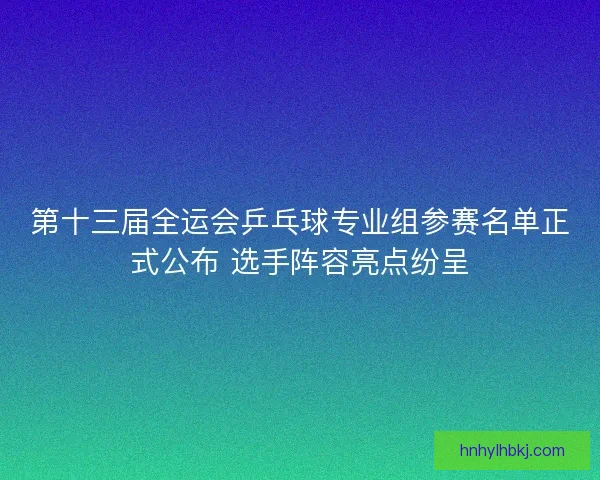 第十三届全运会乒乓球专业组参赛名单正式公布 选手阵容亮点纷呈