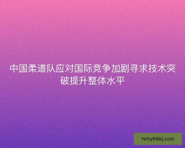 中国柔道队应对国际竞争加剧寻求技术突破提升整体水平