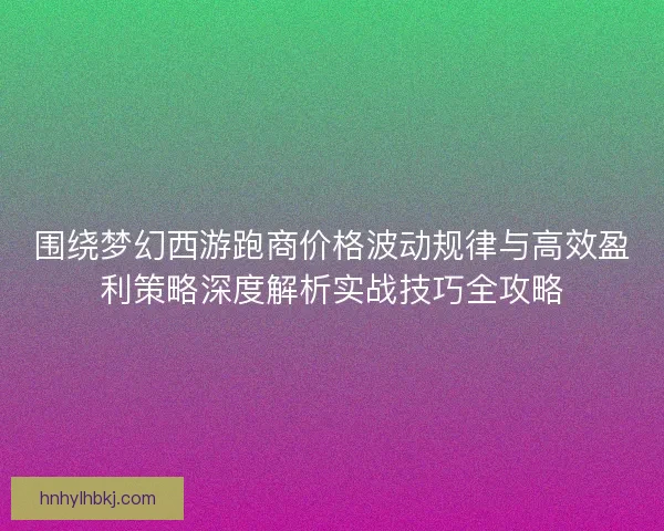 围绕梦幻西游跑商价格波动规律与高效盈利策略深度解析实战技巧全攻略