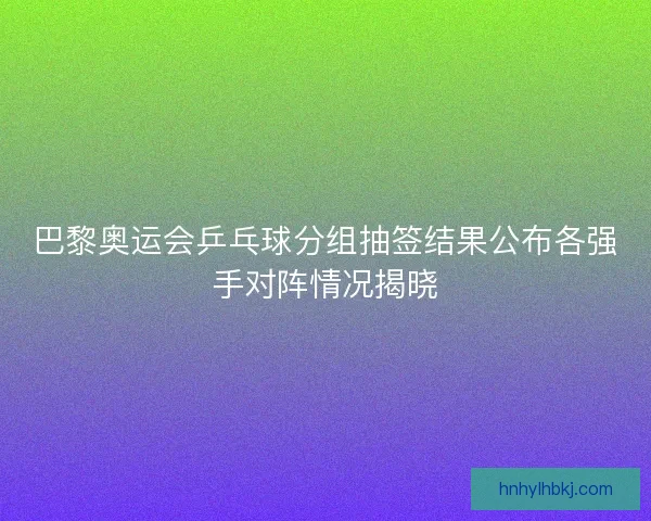 巴黎奥运会乒乓球分组抽签结果公布各强手对阵情况揭晓