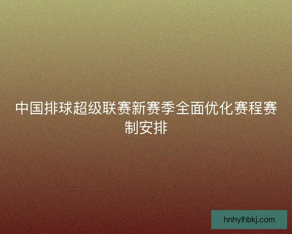 中国排球超级联赛新赛季全面优化赛程赛制安排