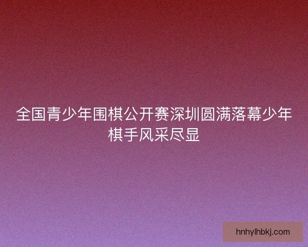 全国青少年围棋公开赛深圳圆满落幕少年棋手风采尽显