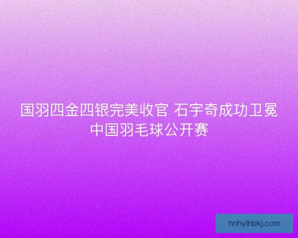 国羽四金四银完美收官 石宇奇成功卫冕中国羽毛球公开赛 国羽四金四银完美收官 石宇奇成功卫冕中国羽毛球公开赛